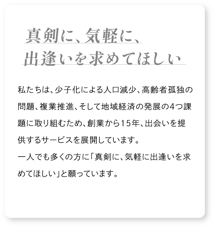 私たちは当社が所在する愛媛県の少子化による人口減少、高齢者孤独の問題、複業推進、そして地域経済の発展の４つの課題に取り組むため、創業から15年、出会いを提供するサービスを展開しています。一人でも多くの方に「真剣に、気軽に出逢いを求めてほしい」と願っています。